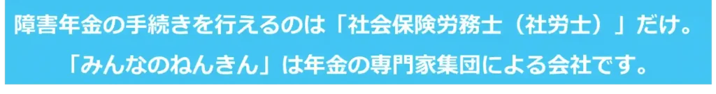 【みんなのねんきん】障害年金の手続きを行えるのは社労士だけ。みんなのねんきんは年金の専門家集団による会社です